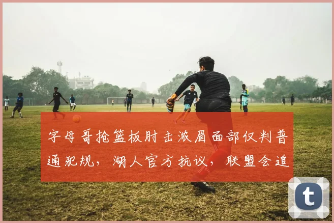 字母哥抢篮板肘击浓眉面部仅判普通犯规，湖人官方抗议，联盟会追加禁赛？