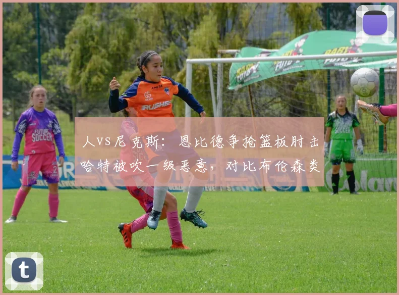 人vs尼克斯：恩比德争抢篮板肘击哈特被吹一级恶意，对比布伦森类似动作仅普通犯规